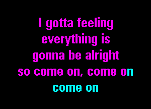 I gotta feeling
everything is

gonna be alright
so come on. come on
come on