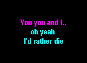 You you and l..

oh yeah
I'd rather die