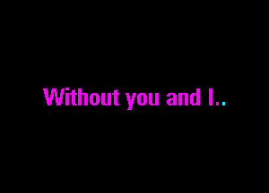 Without you and I..