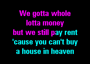 We gotta whole
lotta money

but we still pay rent
'cause you can't buy
a house in heaven