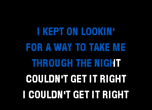 I KEPT 0N LOOKIN'
FOR A WAY TO TAKE ME
THROUGH THE NIGHT
COULDN'T GET IT RIGHT
I COULDN'T GET IT RIGHT