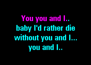 You you and l..
baby I'd rather die

without you and I...
you and l..