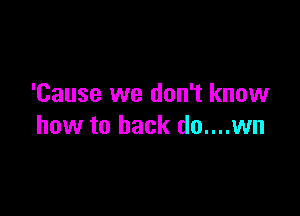 'Cause we don't know

how to back do....wn