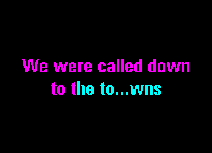 We were called down

to the to...wns