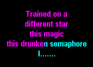 Trained on a
different star

this magic
this drunken semaphore
I .......