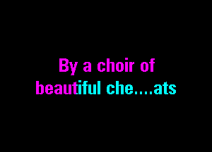 By a choir of

beautiful che....ats
