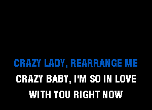 CRAZY LADY, REARRAHGE ME
CRAZY BABY, I'M 80 IN LOVE
WITH YOU RIGHT NOW