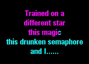 Trained on a
different star

this magic
this drunken semaphore
and l ......