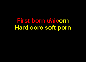 First born u'nicorn
Hard core soft porn