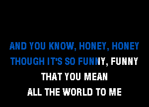 AND YOU KNOW, HONEY, HONEY
THOUGH IT'S SO FUNNY, FUHHY
THAT YOU MEAN
ALL THE WORLD TO ME