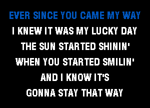 EVER SINCE YOU CAME MY WAY
I KNEW IT WAS MY LUCKY DAY
THE SUN STARTED SHIHIH'
WHEN YOU STARTED SMILIH'
AND I KNOW IT'S
GONNA STAY THAT WAY