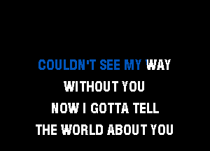 COULDN'T SEE MY WAY

WITHOUT YOU
HOWI GOTTA TELL
THE WORLD ABOUT YOU