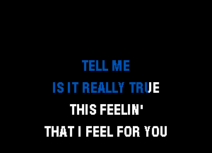 TELL ME

IS IT REALLY TRUE
THIS FEELIN'
THAT I FEEL FOR YOU