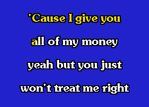'Cause I give you
all of my money
yeah but you just

won't treat me right