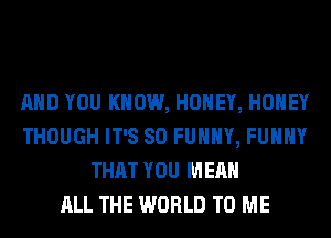 AND YOU KNOW, HONEY, HONEY
THOUGH IT'S SO FUNNY, FUHHY
THAT YOU MEAN
ALL THE WORLD TO ME