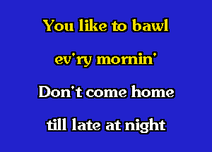 You like to bawl
ev'ry momin'

Don't come home

till late at night