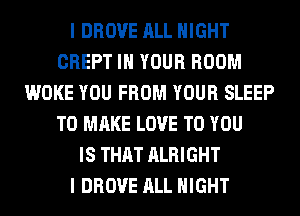 I DROVE ALL NIGHT
CREPT IN YOUR ROOM
WOKE YOU FROM YOUR SLEEP
TO MAKE LOVE TO YOU
IS THAT ALRIGHT
I DROVE ALL NIGHT