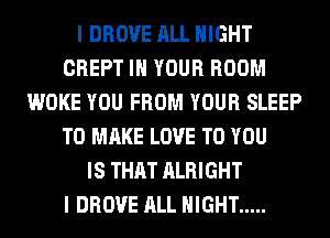 I DROVE ALL NIGHT
CREPT IN YOUR ROOM
WOKE YOU FROM YOUR SLEEP
TO MAKE LOVE TO YOU
IS THAT ALRIGHT
I DROVE ALL NIGHT .....