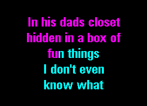 In his dads closet
hidden in a box of

fun things
I don't even
know what