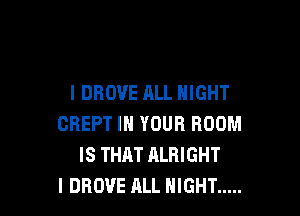 l DROVE ALL NIGHT

CREPT IN YOUR ROOM
IS THAT ALRIGHT
l DROVE ALL NIGHT .....