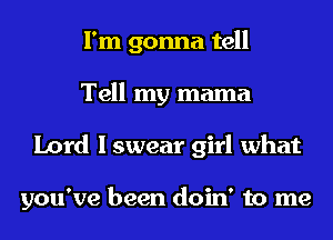 I'm gonna tell
Tell my mama
Lord I swear girl what

you've been doin' to me