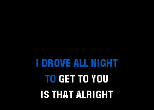 l DROVE ALL NIGHT
TO GET TO YOU
IS THAT ALRIGHT