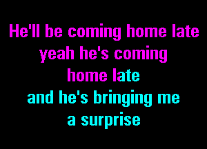 He'll be coming home late
yeah he's coming
home late
and he's bringing me
a surprise