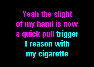 Yeah the slight
of my hand is now

a quick pull trigger
l reason with
my cigarette