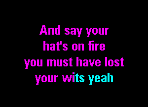 And say your
hat's on fire

you must have lost
your wits yeah