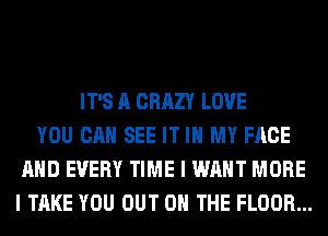 IT'S A CRAZY LOVE
YOU CAN SEE IT IN MY FACE
AND EVERY TIME I WANT MORE
I TAKE YOU OUT ON THE FLOOR...