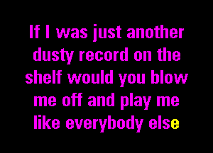 If I was iust another
dusty record on the
shelf would you blow
me off and play me
like everybody else
