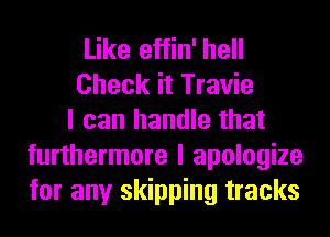 Like effin' hell
Check it Travie
I can handle that
furthermore I apologize
for any skipping tracks
