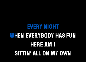 EVERY NIGHT

WHEN EVERYBODY HAS FUH
HERE AM I
SITTIN'ALL OH MY OWN