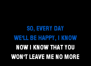 SO, EVERY DAY
WE'LL BE HAPPY, I KNOW
HOW I KNOW THAT YOU
WON'T LEAVE ME NO MORE