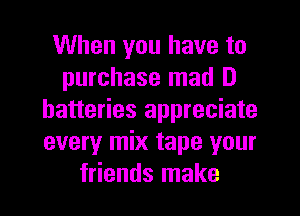 When you have to
purchase mad D
batteries appreciate
every mix tape your

friends make I