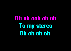 Oh oh ooh oh oh

To my stereo
Oh oh oh oh