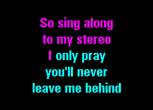 So sing along
to my stereo

I only pray
you1lnever
leave me behind