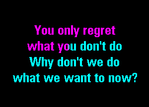 You only regret
what you don't do

Why don't we do
what we want to now?