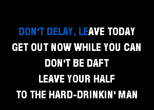DON'T DELAY, LEAVE TODAY
GET OUT NOW WHILE YOU CAN
DON'T BE DAFT
LEAVE YOUR HALF
TO THE HARD-DRIHKIH' MAN