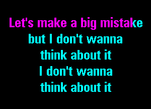 Let's make a big mistake
but I don't wanna
think about it
I don't wanna
think about it