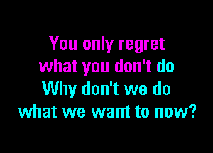 You only regret
what you don't do

Why don't we do
what we want to now?