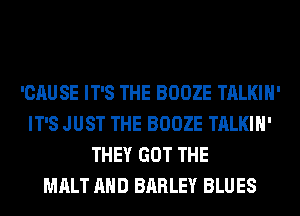 'CAUSE IT'S THE BOOZE TALKIH'
IT'S JUST THE BOOZE TALKIH'
THEY GOT THE
MALT AND BARLEY BLUES