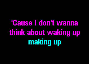 'Cause I don't wanna

think about waking up
making up