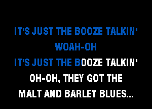 IT'S JUST THE BOOZE TALKIH'
WOAH-OH
IT'S JUST THE BOOZE TALKIH'
OH-OH, THEY GOT THE
MALT AND BARLEY BLUES...