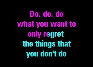 Do,do,do
what you want to

only regret
the things that
you don't do