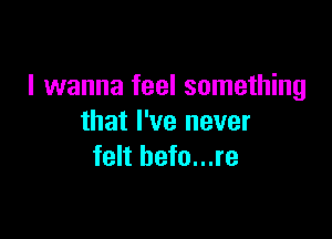 I wanna feel something

that I've never
felt befo...re