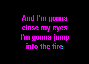 And I'm gonna
close my eyes

I'm gonna iump
into the fire