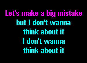 Let's make a big mistake
but I don't wanna
think about it
I don't wanna
think about it