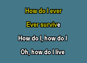 How do I ever

Ever survive

How do I, how do I

Oh, how do I live