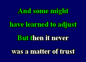 And some might
have learned to adjust
But then it never

was a matter of trust